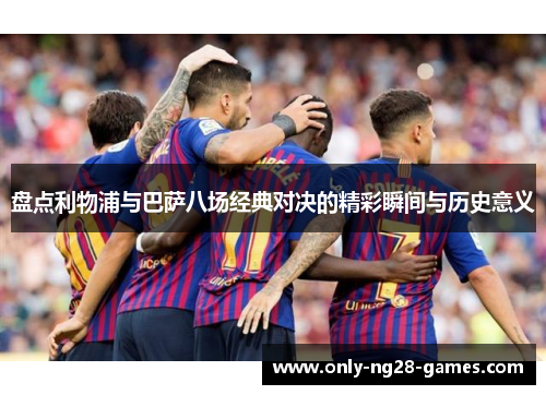 盘点利物浦与巴萨八场经典对决的精彩瞬间与历史意义