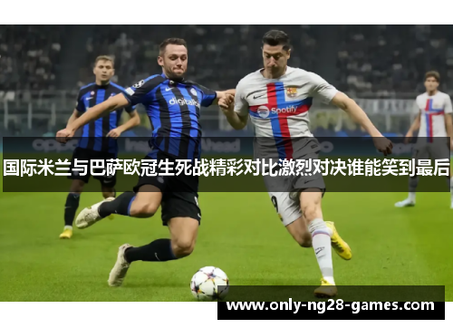国际米兰与巴萨欧冠生死战精彩对比激烈对决谁能笑到最后