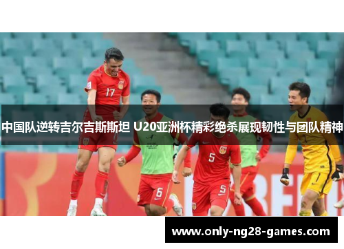 中国队逆转吉尔吉斯斯坦 U20亚洲杯精彩绝杀展现韧性与团队精神