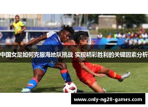 中国女足如何克服海地队挑战 实现精彩胜利的关键因素分析