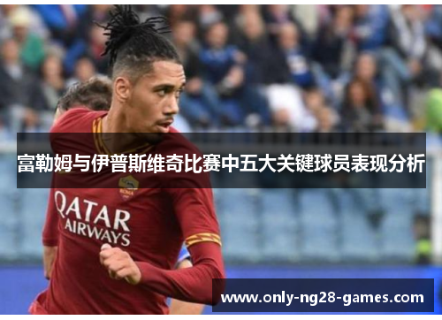 富勒姆与伊普斯维奇比赛中五大关键球员表现分析