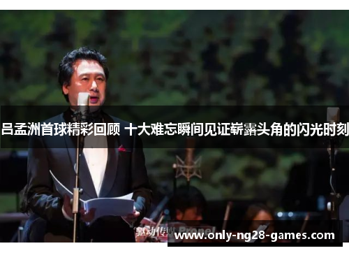 吕孟洲首球精彩回顾 十大难忘瞬间见证崭露头角的闪光时刻