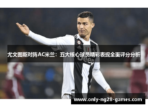 尤文图斯对阵AC米兰：五大核心球员精彩表现全面评分分析
