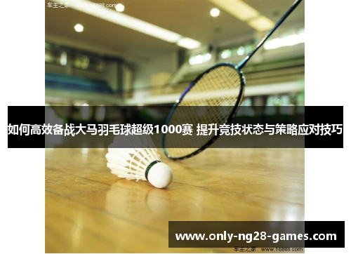 如何高效备战大马羽毛球超级1000赛 提升竞技状态与策略应对技巧