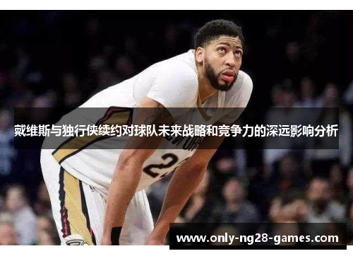 戴维斯与独行侠续约对球队未来战略和竞争力的深远影响分析