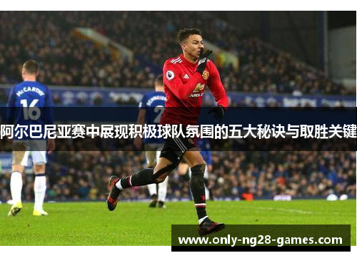 阿尔巴尼亚赛中展现积极球队氛围的五大秘诀与取胜关键