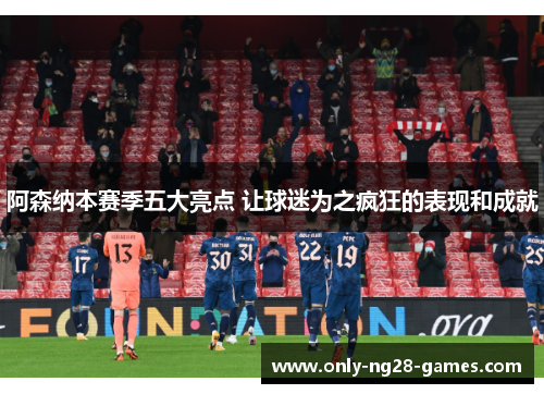 阿森纳本赛季五大亮点 让球迷为之疯狂的表现和成就
