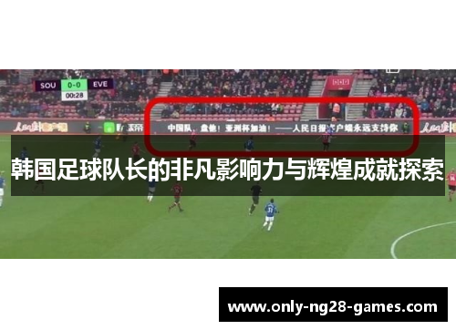 韩国足球队长的非凡影响力与辉煌成就探索