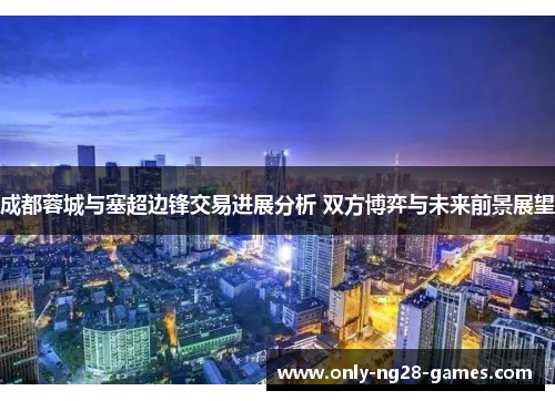 成都蓉城与塞超边锋交易进展分析 双方博弈与未来前景展望 成都蓉城与塞超边锋交易进展分析 双方博弈与未来前景展望