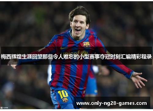 梅西辉煌生涯回望那些令人难忘的小型赛事夺冠时刻汇编精彩程录 梅西辉煌生涯回望那些令人难忘的小型赛事夺冠时刻汇编精彩程录