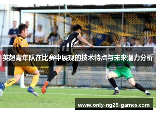 英超青年队在比赛中展现的技术特点与未来潜力分析 英超青年队在比赛中展现的技术特点与未来潜力分析