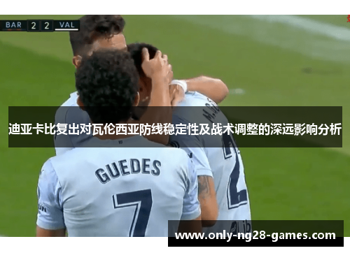 迪亚卡比复出对瓦伦西亚防线稳定性及战术调整的深远影响分析